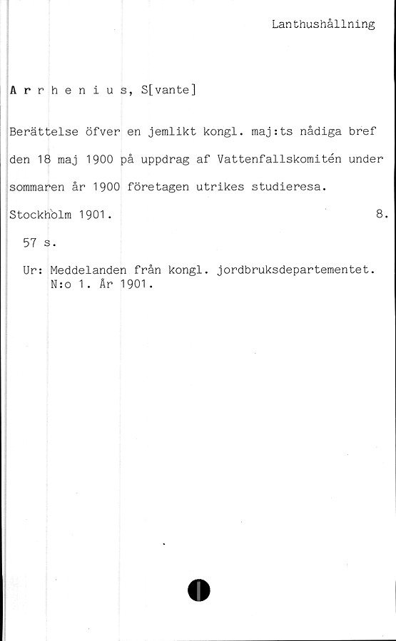  ﻿Lanthushållning
Arrhenius, S[vante]
Berättelse öfver en jemlikt kongl. raaj:ts nådiga bref
den 18 maj 1900 på uppdrag af Vattenfallskomitén under
sommaren år 1900 företagen utrikes studieresa.
Stockholm 1901.	8.
57 s.
Ur: Meddelanden från kongl. jordbruksdepartementet.
N:o 1. År 1901.